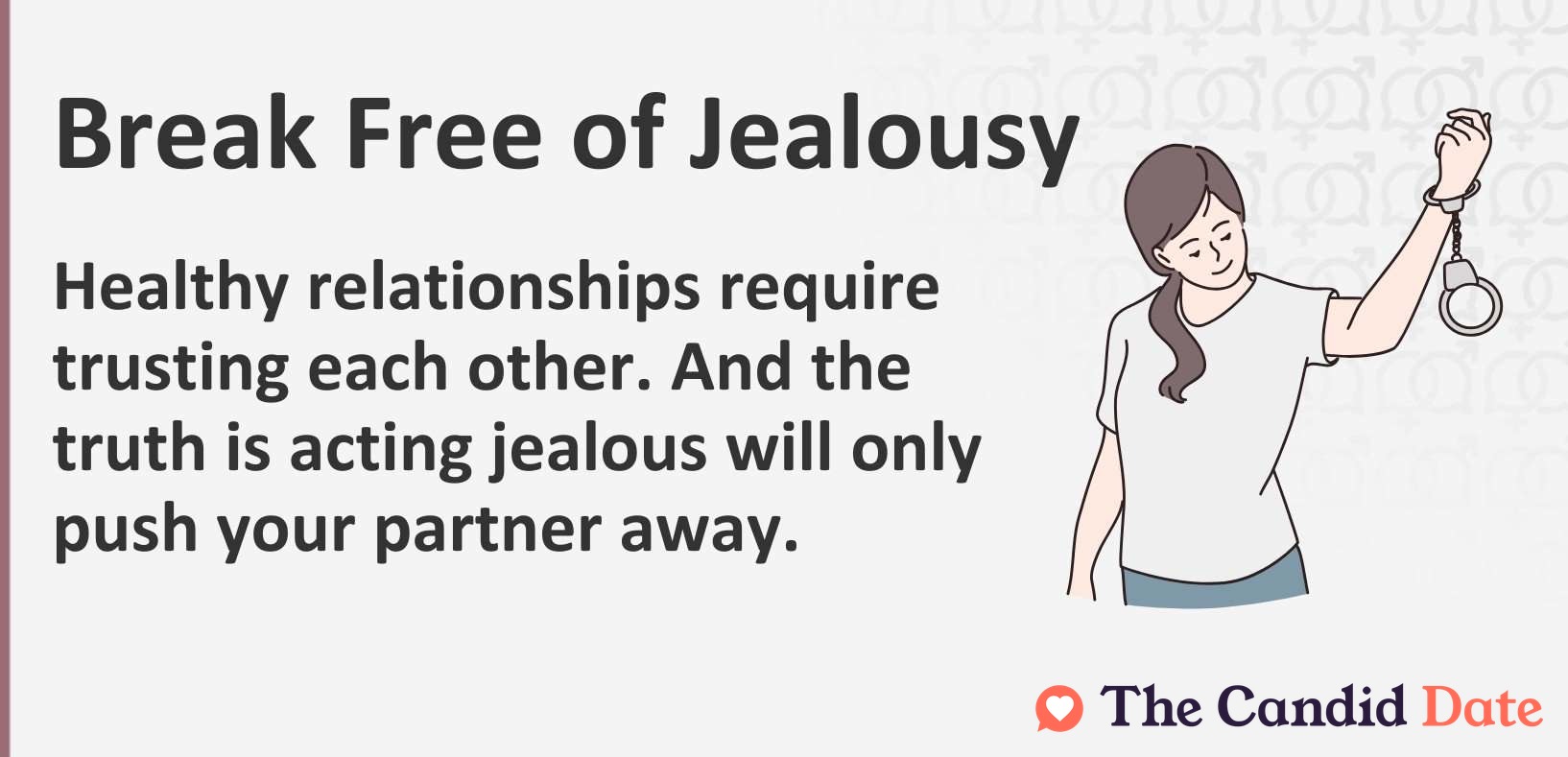 Break free of jealousy. Healthy relationships require trusting each other. And the truth is acting jealous will only push your partner away.