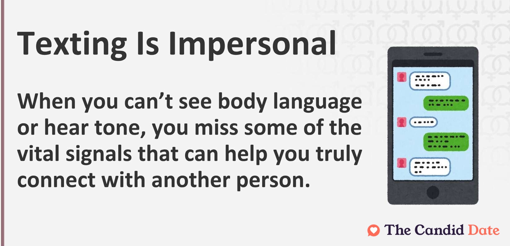 Texting is impersonal. When you can’t see body language or hear tone, you miss some of the vital signals that can help you truly connect with another person.
