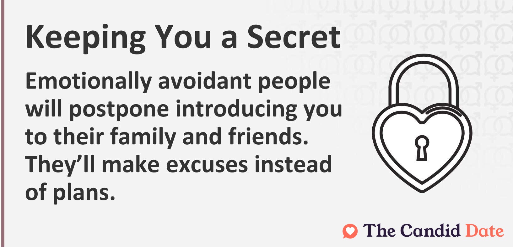 Emotionally avoidant people will postpone introducing you to their family and friends. They will make excuses instead of plans.