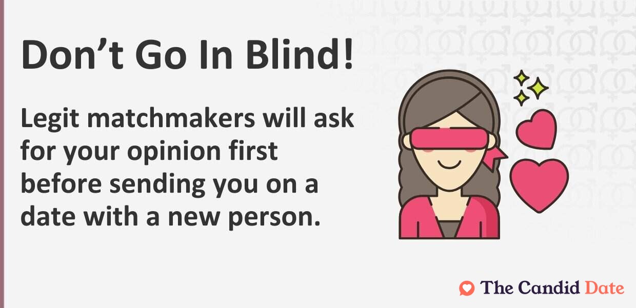 Do not go in blind. Legit matchmakers will ask for your opinion first before sending you on a date with a new person.