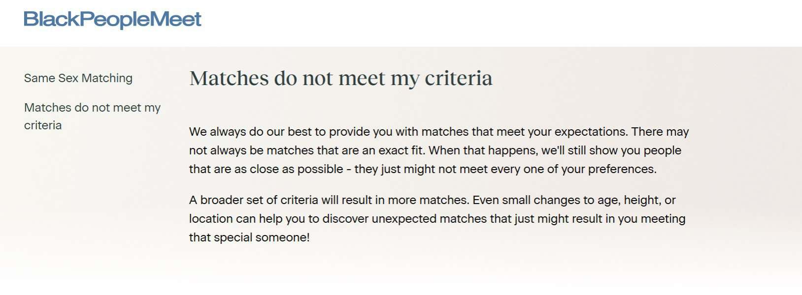We always do our best to provide you with matches that meet your expectations. There may not always be matches that are an exact fit. When that happens, we'll still show you people that are as close as possible - they just might not meet every one of your preferences.