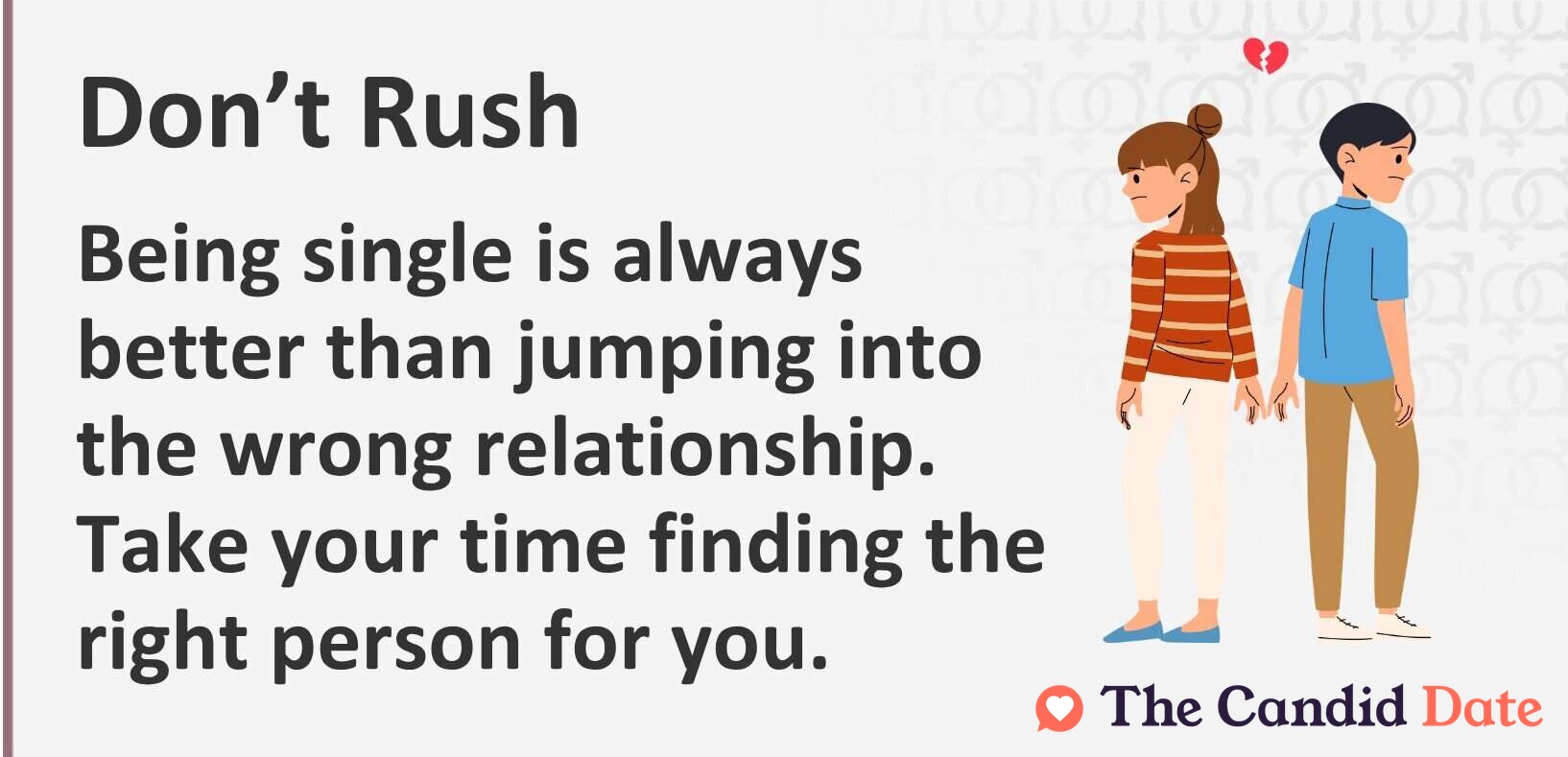Don't rush Being single is always better than jumping into the wrong relationship. Take your time finding the right person for you.