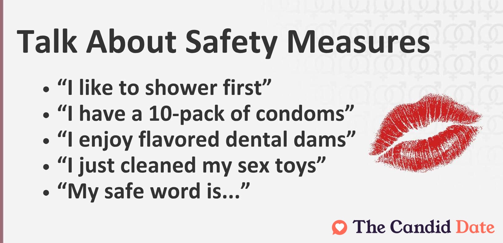 Talk about safety measures like “I like to shower first,” “I have a 10-pack of condoms,” “I enjoy flavored dental dams,” “I just cleaned my sex toys,” and “My safe word is...”