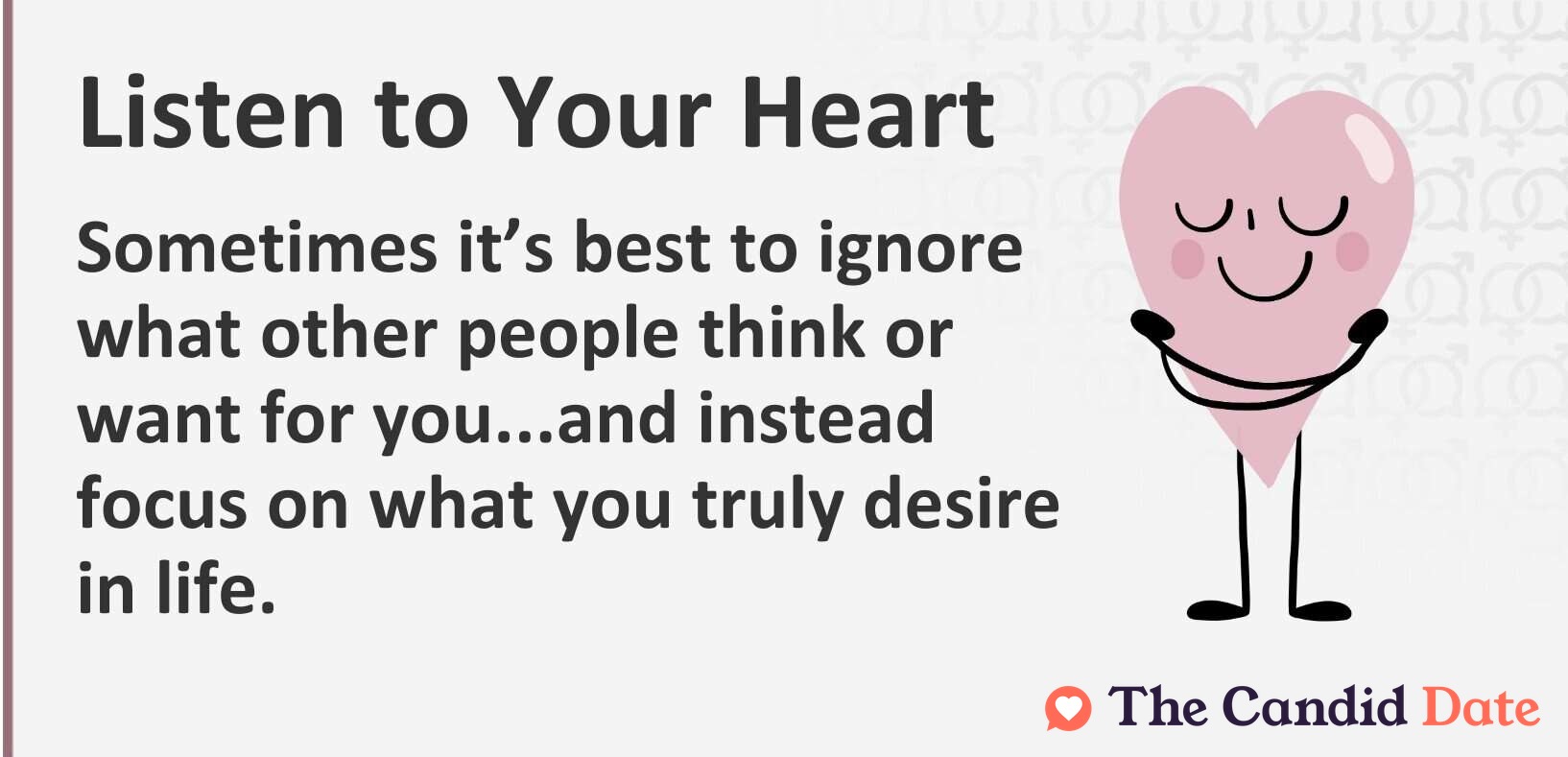 Listen to your heart. Sometimes it’s best to ignore what other people think or want for you...and instead focus on what you truly desire in life.