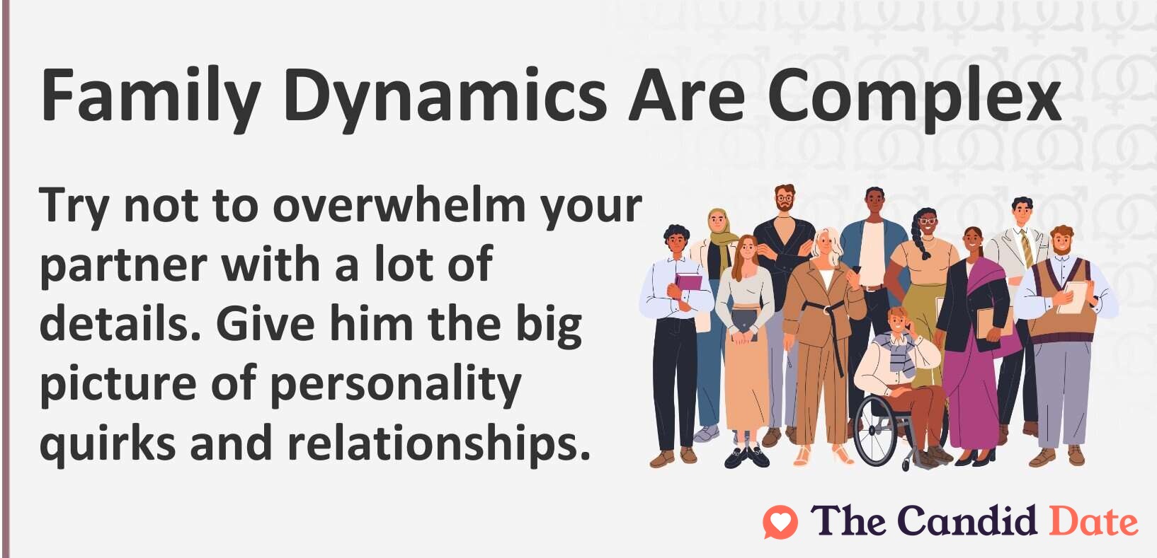 Try not to overwhelm your partner with a lot of details. Give him the big picture of personality quirks and relationships.