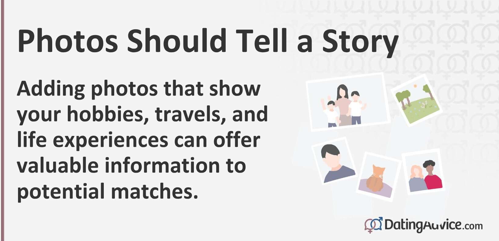 Photos should tell a story. Adding photos that show your hobbies, travels, and life experiences can offer valuable information to potential matches.