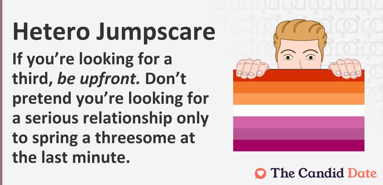 If you are looking for a third, be upfront. Don’t pretend you are looking for a serious relationship only to spring a threesome at the last minute.