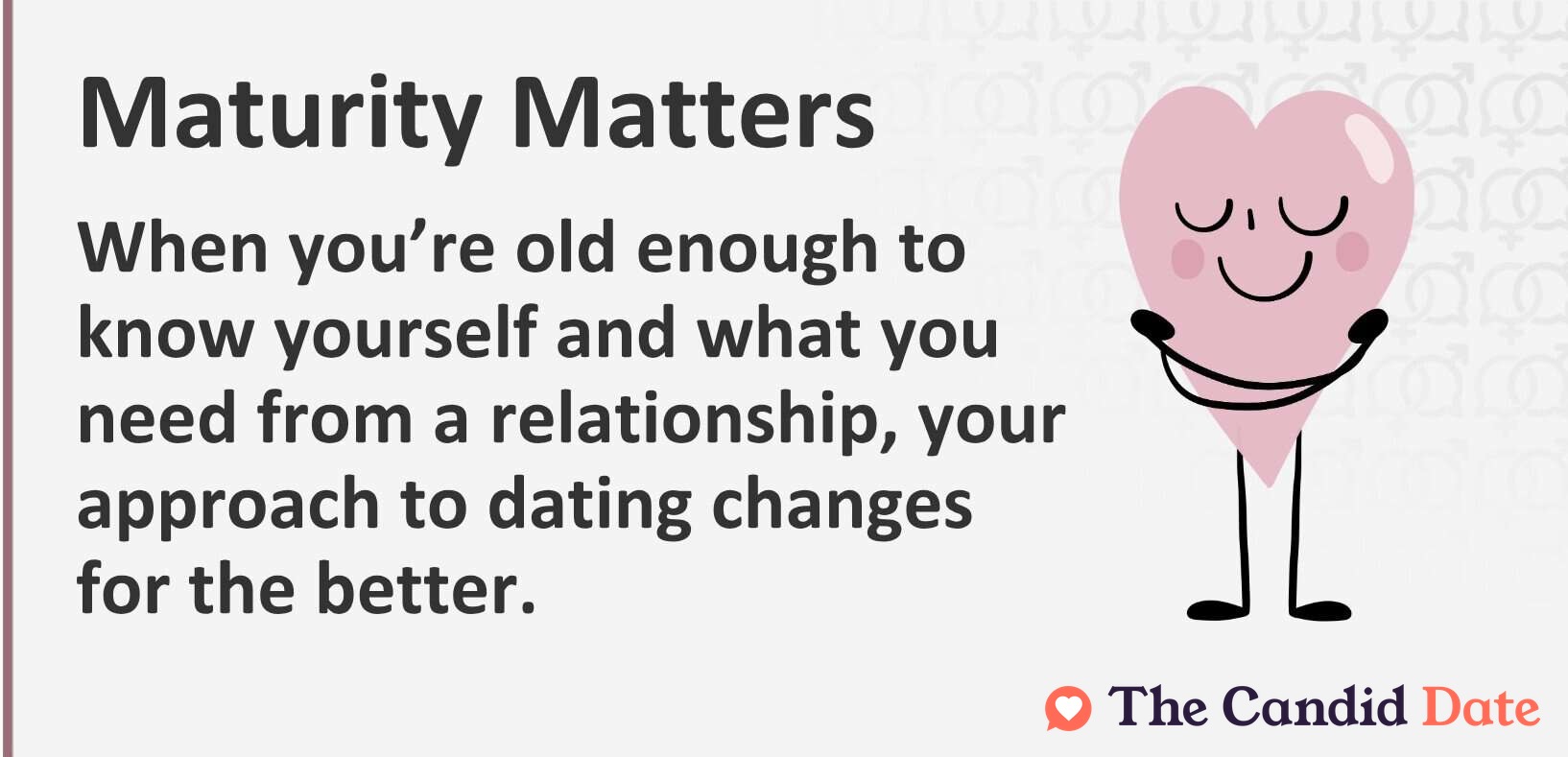 Maturity matters. When you’re old enough to know yourself and what you need from a relationship, your approach to dating changes for the better.