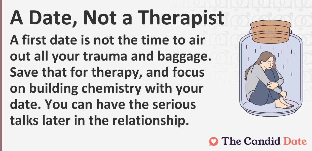 A first date is not the time to air out all your trauma and baggage. Save that for therapy, and focus on building chemistry with your date. You can have the serious talks later in the relationship.