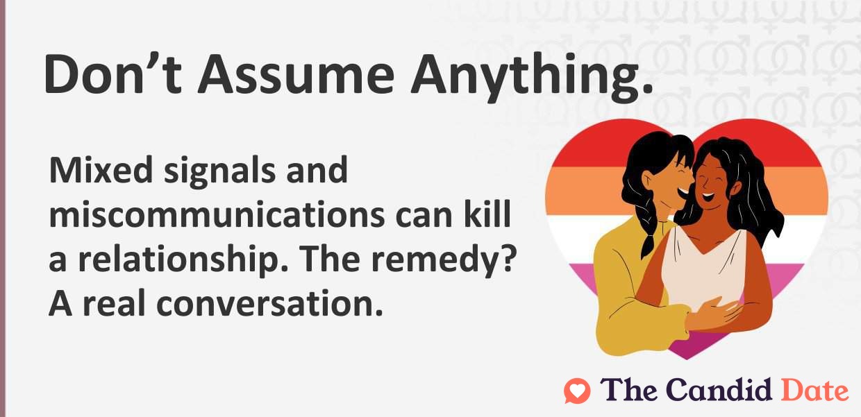 Do not assume anything. Mixed signals and miscommunications can kill a relationship. The remedy? A real conversation.