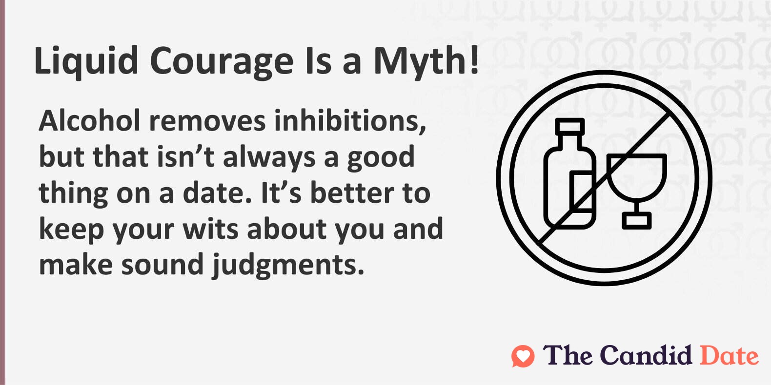 Liquid courage is a myth. Alcohol removes inhibitions, but that isn’t always a good thing on a date. It’s better to keep your wits about you and make sound judgments.