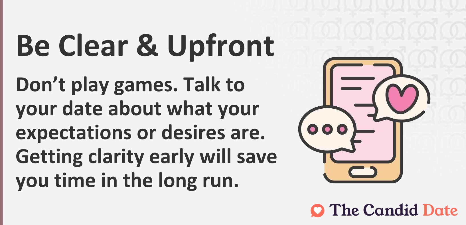 Be Clear and Upfront. Don't play games. Talk to your date about your expectations and desires. Getting clarity early will save you time in the long run.