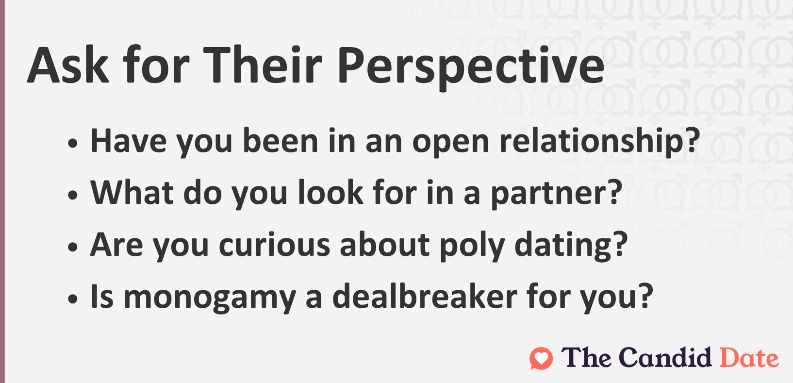 Ask for Their Perspective: Have you been in an open relationship? What do you look for in a partner? Are you curious about poly dating? Is monogamy a dealbreaker for you?